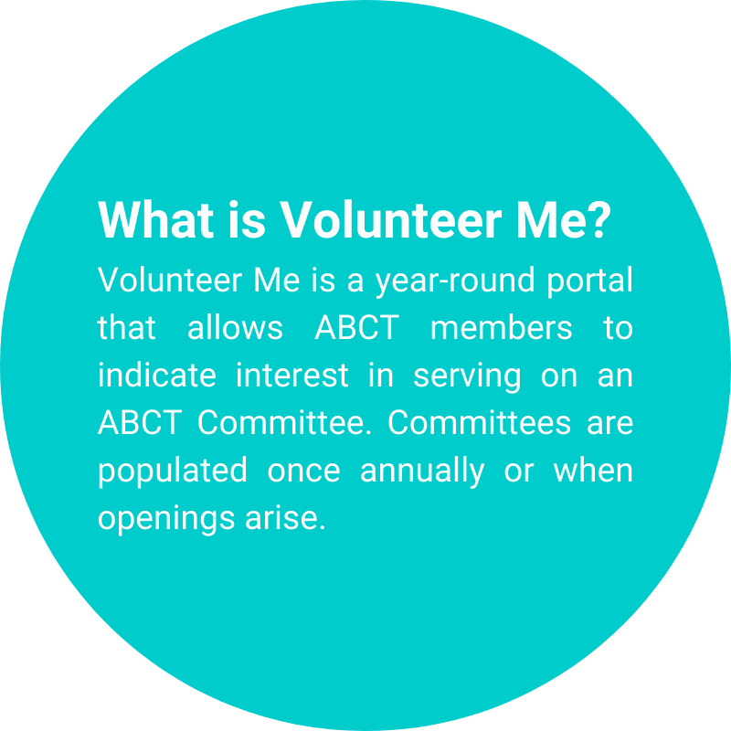 What is Volunteer Me?<br />
Volunteer Me is a year-round portal that allows ABCT members to indicate interest in serving on an ABCT Committee. Committees are populated once annually or when openings arise.